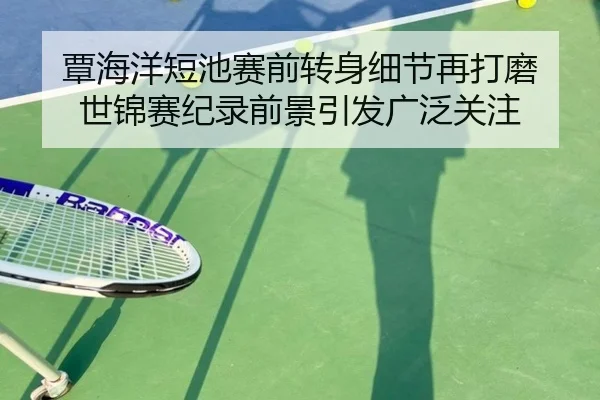 覃海洋短池赛前转身细节再打磨 世锦赛纪录前景引发广泛关注