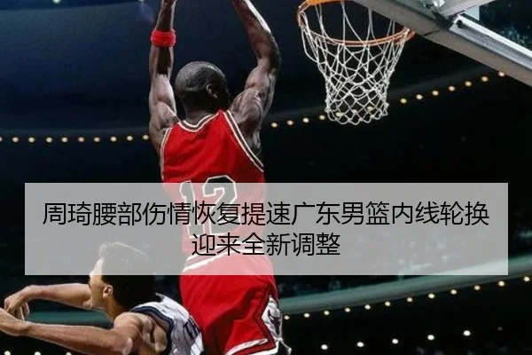 周琦腰部伤情恢复提速广东男篮内线轮换迎来全新调整